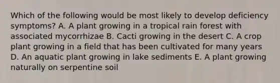 Which of the following would be most likely to develop deficiency symptoms? A. A plant growing in a tropical rain forest with associated mycorrhizae B. Cacti growing in the desert C. A crop plant growing in a field that has been cultivated for many years D. An aquatic plant growing in lake sediments E. A plant growing naturally on serpentine soil