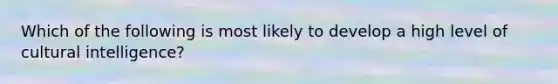 Which of the following is most likely to develop a high level of cultural intelligence?