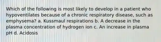 Which of the following is most likely to develop in a patient who hypoventilates because of a chronic respiratory disease, such as emphysema? a. Kussmaul respirations b. A decrease in the plasma concentration of hydrogen ion c. An increase in plasma pH d. Acidosis