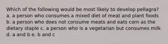 Which of the following would be most likely to develop pellagra? a. a person who consumes a mixed diet of meat and plant foods b. a person who does not consume meats and eats corn as the dietary staple c. a person who is a vegetarian but consumes milk d. a and b e. b and c