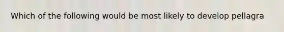 Which of the following would be most likely to develop pellagra