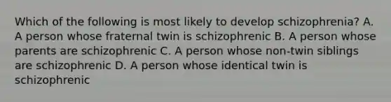 Which of the following is most likely to develop schizophrenia? A. A person whose fraternal twin is schizophrenic B. A person whose parents are schizophrenic C. A person whose non-twin siblings are schizophrenic D. A person whose identical twin is schizophrenic