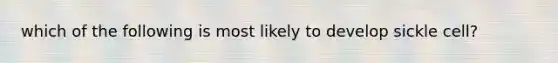 which of the following is most likely to develop sickle cell?