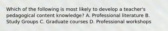 Which of the following is most likely to develop a teacher's pedagogical content knowledge? A. Professional literature B. Study Groups C. Graduate courses D. Professional workshops