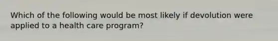 Which of the following would be most likely if devolution were applied to a health care program?