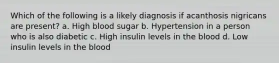 Which of the following is a likely diagnosis if acanthosis nigricans are present? a. High blood sugar b. Hypertension in a person who is also diabetic c. High insulin levels in the blood d. Low insulin levels in the blood