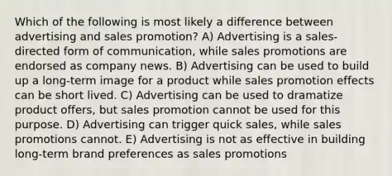 Which of the following is most likely a difference between advertising and sales promotion? A) Advertising is a sales-directed form of communication, while sales promotions are endorsed as company news. B) Advertising can be used to build up a long-term image for a product while sales promotion effects can be short lived. C) Advertising can be used to dramatize product offers, but sales promotion cannot be used for this purpose. D) Advertising can trigger quick sales, while sales promotions cannot. E) Advertising is not as effective in building long-term brand preferences as sales promotions