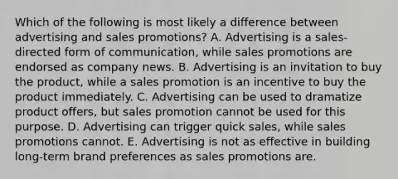 Which of the following is most likely a difference between advertising and sales promotions? A. Advertising is a sales-directed form of communication, while sales promotions are endorsed as company news. B. Advertising is an invitation to buy the product, while a sales promotion is an incentive to buy the product immediately. C. Advertising can be used to dramatize product offers, but sales promotion cannot be used for this purpose. D. Advertising can trigger quick sales, while sales promotions cannot. E. Advertising is not as effective in building long-term brand preferences as sales promotions are.