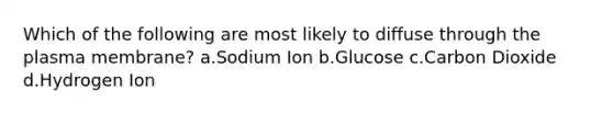 Which of the following are most likely to diffuse through the plasma membrane? a.Sodium Ion b.Glucose c.Carbon Dioxide d.Hydrogen Ion