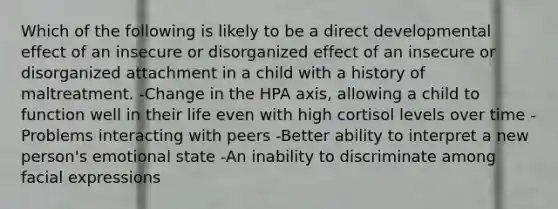 Which of the following is likely to be a direct developmental effect of an insecure or disorganized effect of an insecure or disorganized attachment in a child with a history of maltreatment. -Change in the HPA axis, allowing a child to function well in their life even with high cortisol levels over time -Problems interacting with peers -Better ability to interpret a new person's emotional state -An inability to discriminate among facial expressions