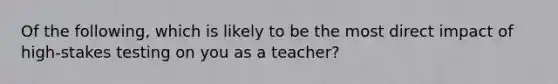 Of the following, which is likely to be the most direct impact of high-stakes testing on you as a teacher?