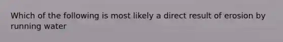 Which of the following is most likely a direct result of erosion by running water