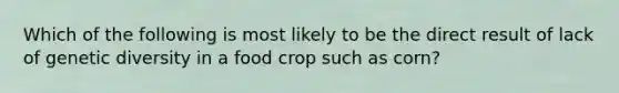 Which of the following is most likely to be the direct result of lack of genetic diversity in a food crop such as corn?