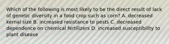 Which of the following is most likely to be the direct result of lack of genetic diversity in a food crop such as corn? A. decreased kernal size B. increased resistance to pests C. decreased dependence on chemical fertilizers D. increased susceptibility to plant disease