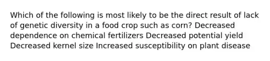 Which of the following is most likely to be the direct result of lack of genetic diversity in a food crop such as corn? Decreased dependence on chemical fertilizers Decreased potential yield Decreased kernel size Increased susceptibility on plant disease