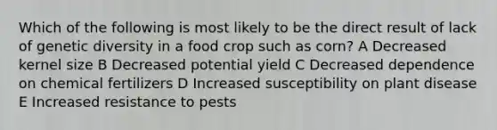 Which of the following is most likely to be the direct result of lack of genetic diversity in a food crop such as corn? A Decreased kernel size B Decreased potential yield C Decreased dependence on chemical fertilizers D Increased susceptibility on plant disease E Increased resistance to pests