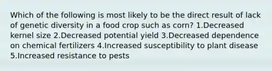 Which of the following is most likely to be the direct result of lack of genetic diversity in a food crop such as corn? 1.Decreased kernel size 2.Decreased potential yield 3.Decreased dependence on chemical fertilizers 4.Increased susceptibility to plant disease 5.Increased resistance to pests