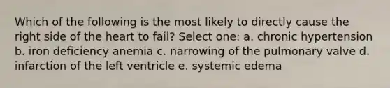 Which of the following is the most likely to directly cause the right side of the heart to fail? Select one: a. chronic hypertension b. iron deficiency anemia c. narrowing of the pulmonary valve d. infarction of the left ventricle e. systemic edema