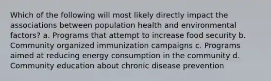 Which of the following will most likely directly impact the associations between population health and environmental factors? a. Programs that attempt to increase food security b. Community organized immunization campaigns c. Programs aimed at reducing energy consumption in the community d. Community education about chronic disease prevention