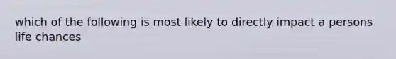 which of the following is most likely to directly impact a persons life chances