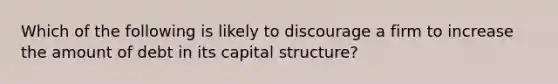 Which of the following is likely to discourage a firm to increase the amount of debt in its capital structure?