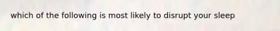 which of the following is most likely to disrupt your sleep