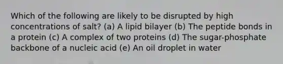 Which of the following are likely to be disrupted by high concentrations of salt? (a) A lipid bilayer (b) The peptide bonds in a protein (c) A complex of two proteins (d) The sugar-phosphate backbone of a nucleic acid (e) An oil droplet in water