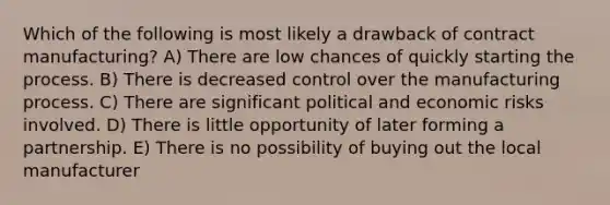 Which of the following is most likely a drawback of contract manufacturing? A) There are low chances of quickly starting the process. B) There is decreased control over the manufacturing process. C) There are significant political and economic risks involved. D) There is little opportunity of later forming a partnership. E) There is no possibility of buying out the local manufacturer