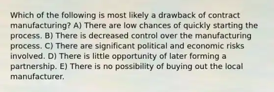 Which of the following is most likely a drawback of contract manufacturing? A) There are low chances of quickly starting the process. B) There is decreased control over the manufacturing process. C) There are significant political and economic risks involved. D) There is little opportunity of later forming a partnership. E) There is no possibility of buying out the local manufacturer.