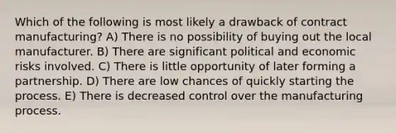 Which of the following is most likely a drawback of contract manufacturing? A) There is no possibility of buying out the local manufacturer. B) There are significant political and economic risks involved. C) There is little opportunity of later forming a partnership. D) There are low chances of quickly starting the process. E) There is decreased control over the manufacturing process.