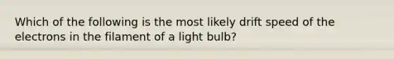 Which of the following is the most likely drift speed of the electrons in the filament of a light bulb?