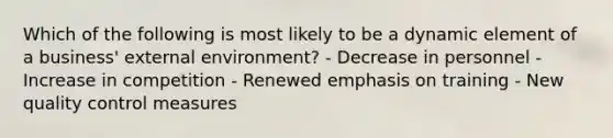 Which of the following is most likely to be a dynamic element of a business' external environment? - Decrease in personnel - Increase in competition - Renewed emphasis on training - New quality control measures