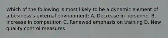 Which of the following is most likely to be a dynamic element of a business's external environment: A. Decrease in personnel B. Increase in competition C. Renewed emphasis on training D. New quality control measures