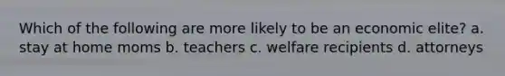 Which of the following are more likely to be an economic elite? a. stay at home moms b. teachers c. welfare recipients d. attorneys