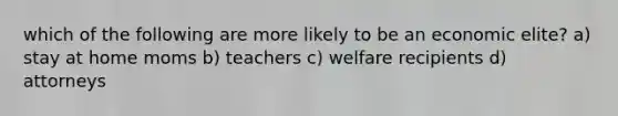 which of the following are more likely to be an economic elite? a) stay at home moms b) teachers c) welfare recipients d) attorneys