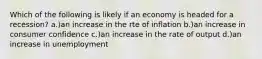 Which of the following is likely if an economy is headed for a recession? a.)an increase in the rte of inflation b.)an increase in consumer confidence c.)an increase in the rate of output d.)an increase in unemployment