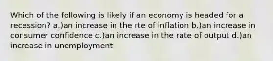 Which of the following is likely if an economy is headed for a recession? a.)an increase in the rte of inflation b.)an increase in consumer confidence c.)an increase in the rate of output d.)an increase in unemployment