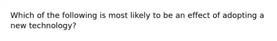 Which of the following is most likely to be an effect of adopting a new technology?