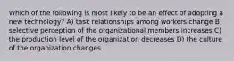 Which of the following is most likely to be an effect of adopting a new technology? A) task relationships among workers change B) selective perception of the organizational members increases C) the production level of the organization decreases D) the culture of the organization changes