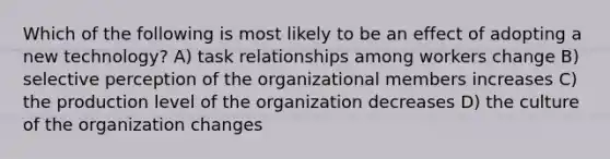 Which of the following is most likely to be an effect of adopting a new technology? A) task relationships among workers change B) selective perception of the organizational members increases C) the production level of the organization decreases D) the culture of the organization changes