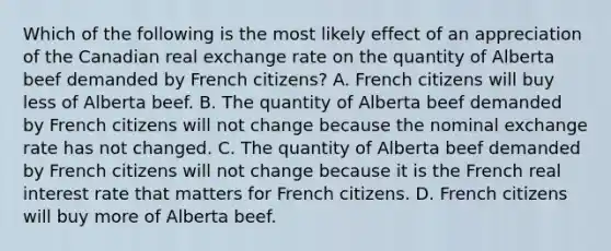 Which of the following is the most likely effect of an appreciation of the Canadian real exchange rate on the quantity of Alberta beef demanded by French citizens? A. French citizens will buy less of Alberta beef. B. The quantity of Alberta beef demanded by French citizens will not change because the nominal exchange rate has not changed. C. The quantity of Alberta beef demanded by French citizens will not change because it is the French real interest rate that matters for French citizens. D. French citizens will buy more of Alberta beef.