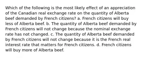 Which of the following is the most likely effect of an appreciation of the Canadian real exchange rate on the quantity of Alberta beef demanded by French citizens? a. French citizens will buy less of Alberta beef. b. The quantity of Alberta beef demanded by French citizens will not change because the nominal exchange rate has not changed. c. The quantity of Alberta beef demanded by French citizens will not change because it is the French real interest rate that matters for French citizens. d. French citizens will buy more of Alberta beef.