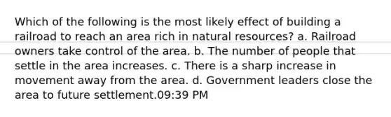 Which of the following is the most likely effect of building a railroad to reach an area rich in <a href='https://www.questionai.com/knowledge/k6l1d2KrZr-natural-resources' class='anchor-knowledge'>natural resources</a>? a. Railroad owners take control of the area. b. The number of people that settle in the area increases. c. There is a sharp increase in movement away from the area. d. Government leaders close the area to future settlement.09:39 PM