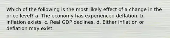 Which of the following is the most likely effect of a change in the price level? a. The economy has experienced deflation. b. Inflation exists. c. Real GDP declines. d. Either inflation or deflation may exist.