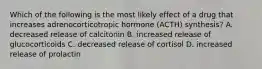 Which of the following is the most likely effect of a drug that increases adrenocorticotropic hormone (ACTH) synthesis? A. decreased release of calcitonin B. increased release of glucocorticoids C. decreased release of cortisol D. increased release of prolactin