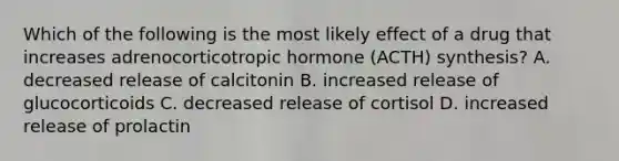 Which of the following is the most likely effect of a drug that increases adrenocorticotropic hormone (ACTH) synthesis? A. decreased release of calcitonin B. increased release of glucocorticoids C. decreased release of cortisol D. increased release of prolactin