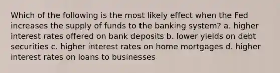 Which of the following is the most likely effect when the Fed increases the supply of funds to the banking system? a. higher interest rates offered on bank deposits b. lower yields on debt securities c. higher interest rates on home mortgages d. higher interest rates on loans to businesses