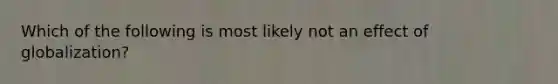 Which of the following is most likely not an effect of globalization?