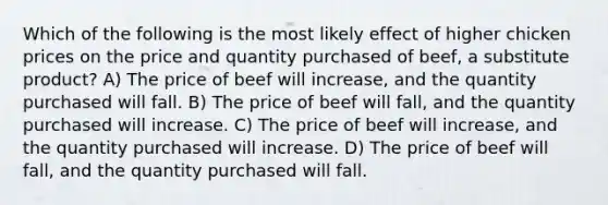 Which of the following is the most likely effect of higher chicken prices on the price and quantity purchased of beef, a substitute product? A) The price of beef will increase, and the quantity purchased will fall. B) The price of beef will fall, and the quantity purchased will increase. C) The price of beef will increase, and the quantity purchased will increase. D) The price of beef will fall, and the quantity purchased will fall.