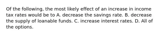 Of the following, the most likely effect of an increase in income tax rates would be to A. decrease the savings rate. B. decrease the supply of loanable funds. C. increase interest rates. D. All of the options.